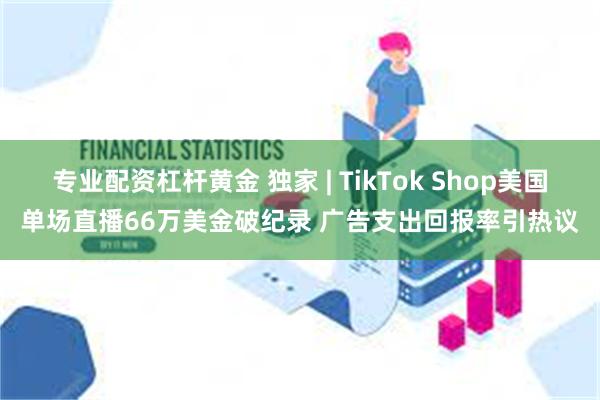 专业配资杠杆黄金 独家 | TikTok Shop美国单场直播66万美金破纪录 广告支出回报率引热议