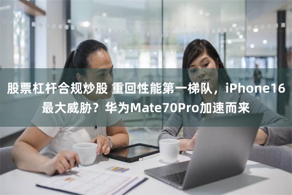 股票杠杆合规炒股 重回性能第一梯队，iPhone16最大威胁？华为Mate70Pro加速而来