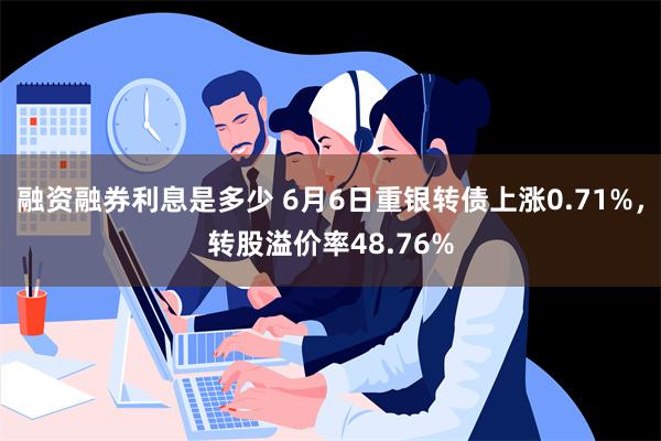 融资融券利息是多少 6月6日重银转债上涨0.71%，转股溢价率48.76%