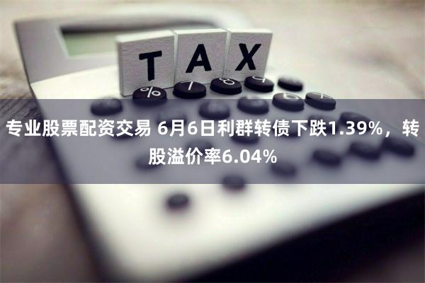 专业股票配资交易 6月6日利群转债下跌1.39%，转股溢价率6.04%