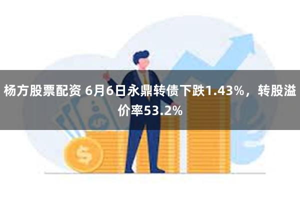 杨方股票配资 6月6日永鼎转债下跌1.43%，转股溢价率53.2%