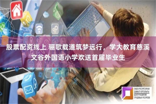 股票配资线上 骊歌载道筑梦远行，学大教育慈溪文谷外国语小学欢送首届毕业生