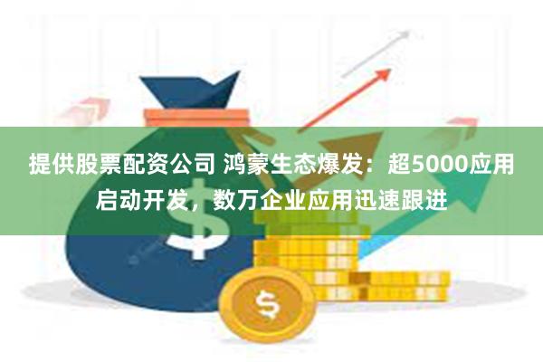 提供股票配资公司 鸿蒙生态爆发：超5000应用启动开发，数万企业应用迅速跟进