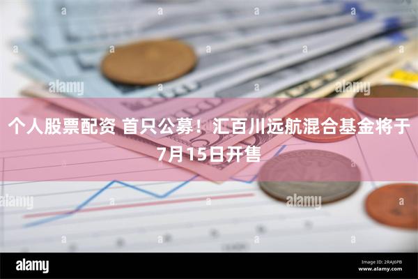 个人股票配资 首只公募！汇百川远航混合基金将于7月15日开售