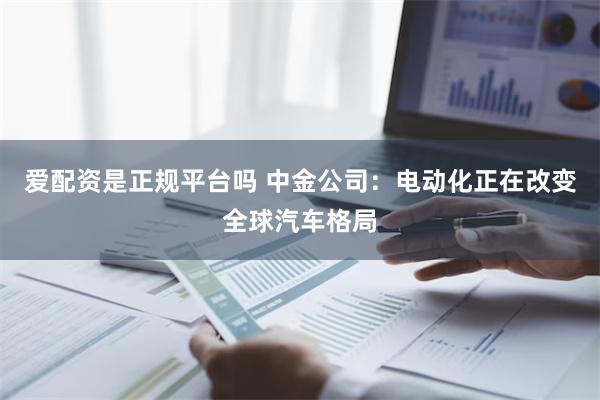 爱配资是正规平台吗 中金公司：电动化正在改变全球汽车格局