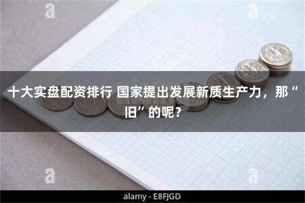 十大实盘配资排行 国家提出发展新质生产力，那“旧”的呢？