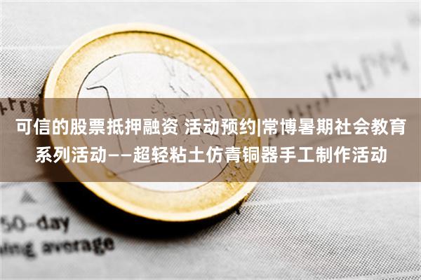 可信的股票抵押融资 活动预约|常博暑期社会教育系列活动——超轻粘土仿青铜器手工制作活动