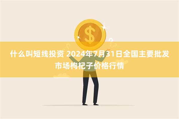 什么叫短线投资 2024年7月31日全国主要批发市场枸杞子价格行情