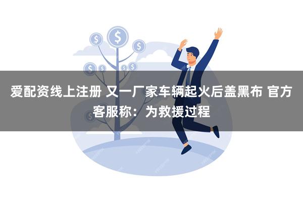 爱配资线上注册 又一厂家车辆起火后盖黑布 官方客服称：为救援过程