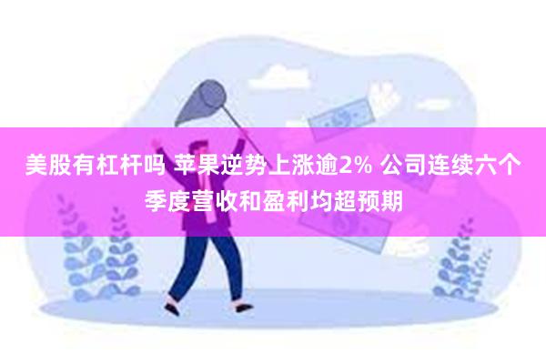 美股有杠杆吗 苹果逆势上涨逾2% 公司连续六个季度营收和盈利均超预期