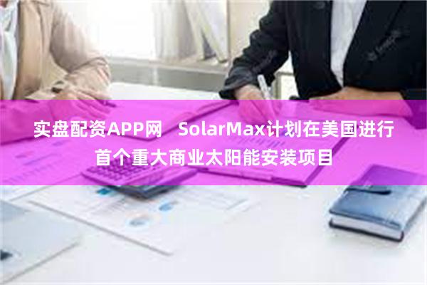 实盘配资APP网   SolarMax计划在美国进行首个重大商业太阳能安装项目