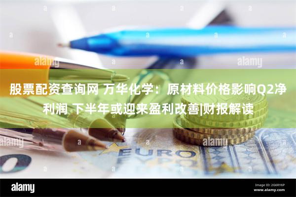 股票配资查询网 万华化学：原材料价格影响Q2净利润 下半年或迎来盈利改善|财报解读