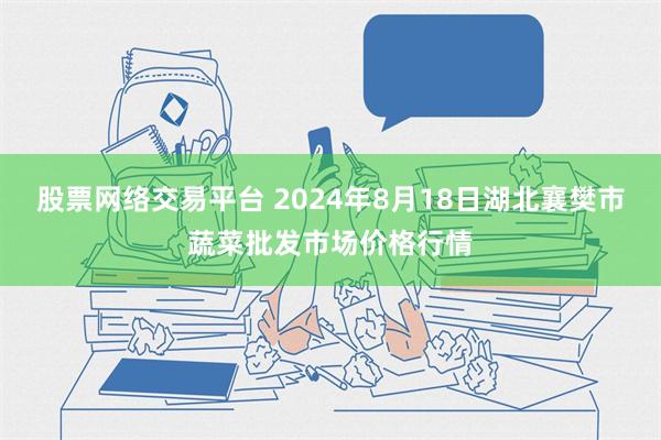 股票网络交易平台 2024年8月18日湖北襄樊市蔬菜批发市场价格行情