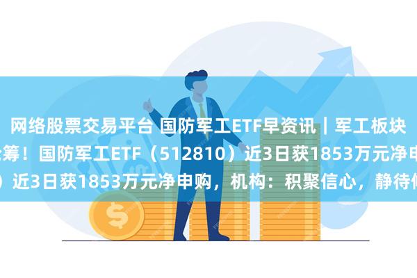 网络股票交易平台 国防军工ETF早资讯｜军工板块连跌4日，资金加速抢筹！国防军工ETF（512810）近3日获1853万元净申购，机构：积聚信心，静待修复