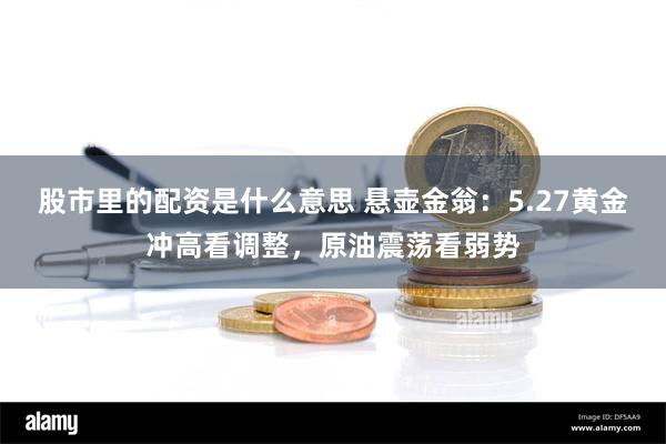 股市里的配资是什么意思 悬壶金翁：5.27黄金冲高看调整，原油震荡看弱势