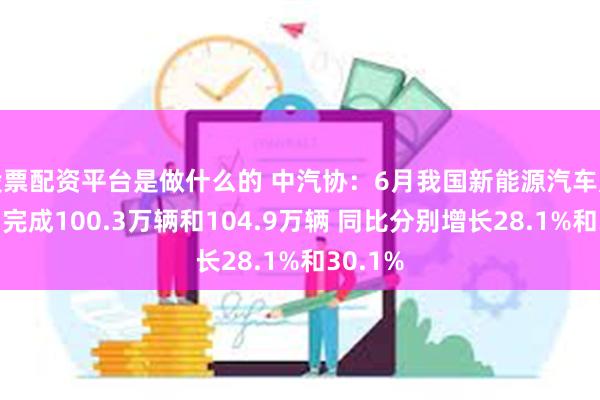 股票配资平台是做什么的 中汽协：6月我国新能源汽车产销分别完成100.3万辆和104.9万辆 同比分别增长28.1%和30.1%