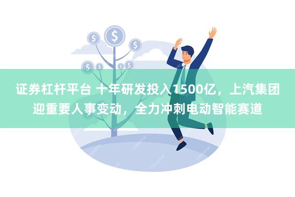 证券杠杆平台 十年研发投入1500亿，上汽集团迎重要人事变动，全力冲刺电动智能赛道