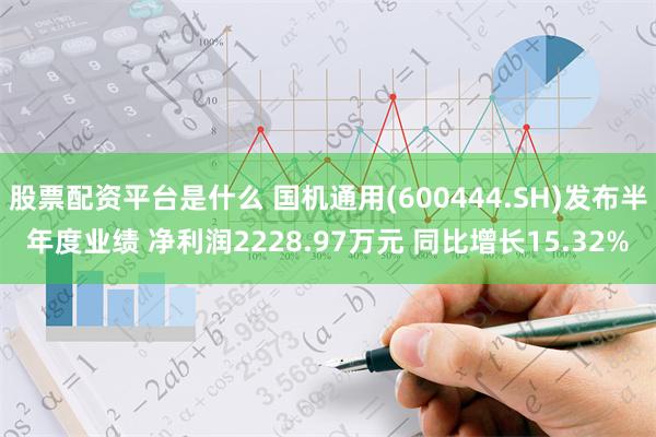 股票配资平台是什么 国机通用(600444.SH)发布半年度业绩 净利润2228.97万元 同比增长15.32%