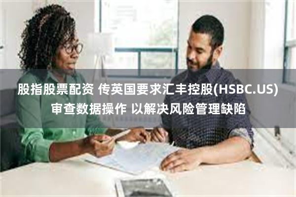 股指股票配资 传英国要求汇丰控股(HSBC.US)审查数据操作 以解决风险管理缺陷