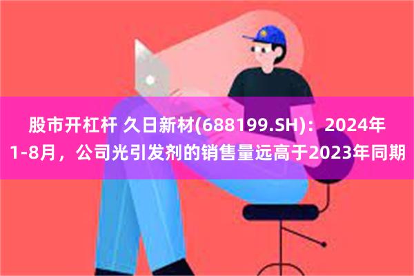 股市开杠杆 久日新材(688199.SH)：2024年1-8月，公司光引发剂的销售量远高于2023年同期