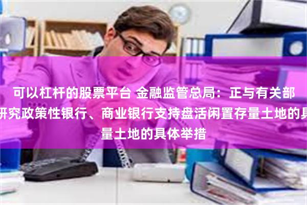 可以杠杆的股票平台 金融监管总局：正与有关部门积极研究政策性银行、商业银行支持盘活闲置存量土地的具体举措