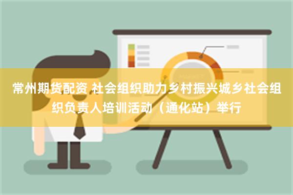 常州期货配资 社会组织助力乡村振兴城乡社会组织负责人培训活动（通化站）举行