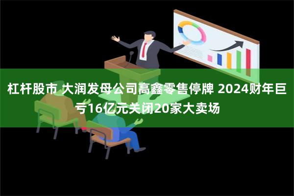 杠杆股市 大润发母公司高鑫零售停牌 2024财年巨亏16亿元关闭20家大卖场