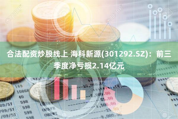 合法配资炒股线上 海科新源(301292.SZ)：前三季度净亏损2.14亿元