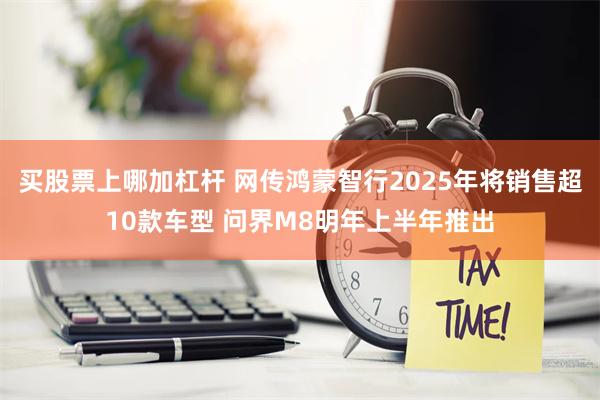 买股票上哪加杠杆 网传鸿蒙智行2025年将销售超10款车型 问界M8明年上半年推出