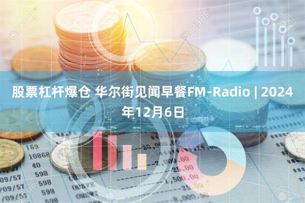 股票杠杆爆仓 华尔街见闻早餐FM-Radio | 2024年12月6日