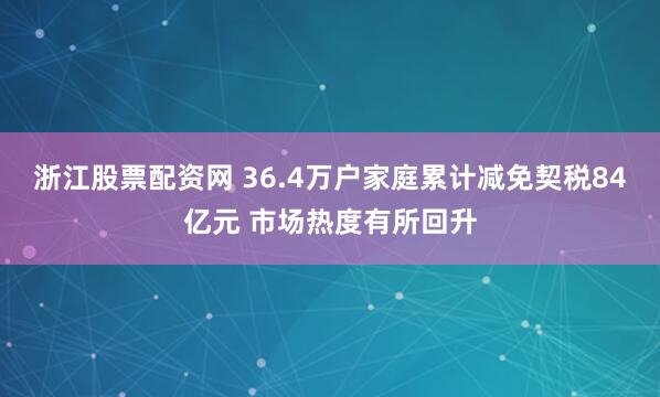 浙江股票配资网 36.4万户家庭累计减免契税84亿元 市场热度有所回升