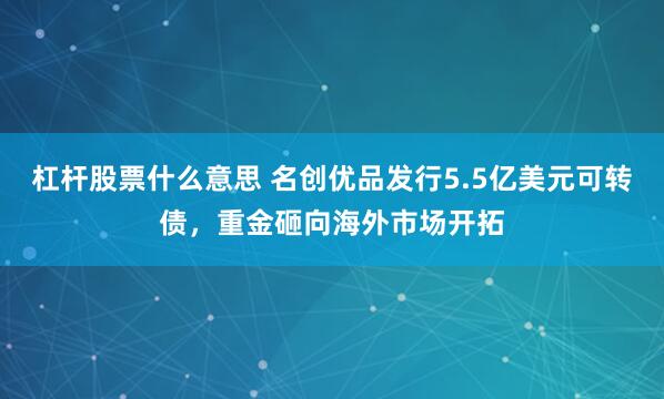 杠杆股票什么意思 名创优品发行5.5亿美元可转债，重金砸向海外市场开拓