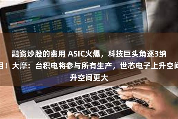 融资炒股的费用 ASIC火爆，科技巨头角逐3纳米项目！大摩：台积电将参与所有生产，世芯电子上升空间更大