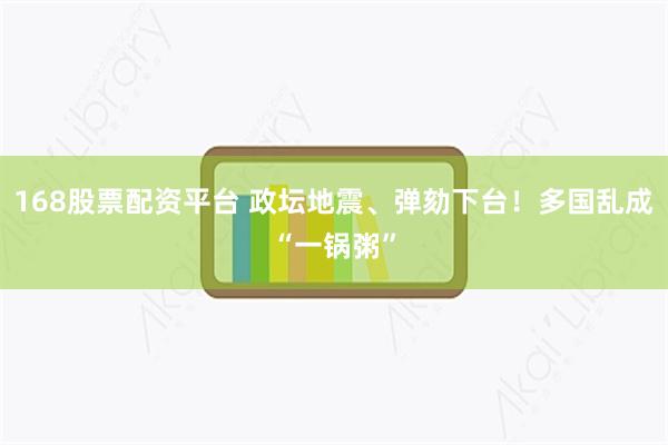 168股票配资平台 政坛地震、弹劾下台！多国乱成“一锅粥”