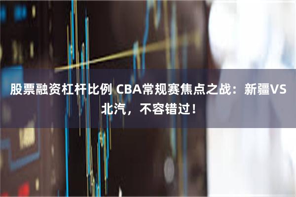 股票融资杠杆比例 CBA常规赛焦点之战：新疆VS北汽，不容错过！