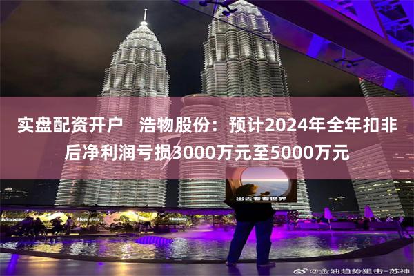 实盘配资开户   浩物股份：预计2024年全年扣非后净利润亏损3000万元至5000万元