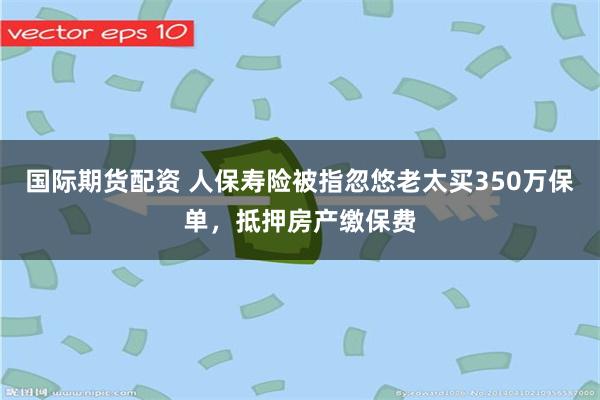 国际期货配资 人保寿险被指忽悠老太买350万保单，抵押房产缴保费