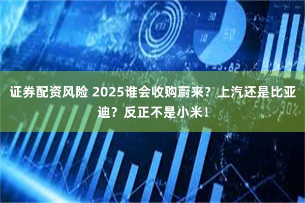 证券配资风险 2025谁会收购蔚来？上汽还是比亚迪？反正不是小米！