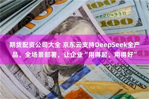 期货配资公司大全 京东云支持DeepSeek全产品、全场景部署，让企业“用得起、用得好”