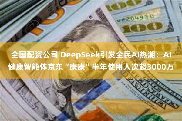 全国配资公司 DeepSeek引发全民AI热潮：AI健康智能体京东“康康”半年使用人次超3000万