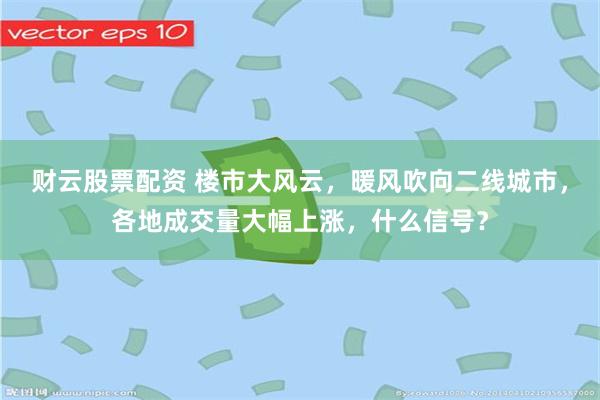 财云股票配资 楼市大风云，暖风吹向二线城市，各地成交量大幅上涨，什么信号？