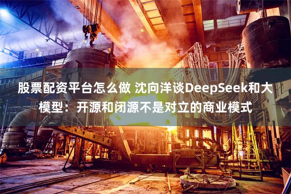 股票配资平台怎么做 沈向洋谈DeepSeek和大模型：开源和闭源不是对立的商业模式