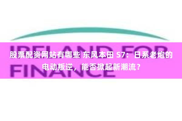 股票配资网站有哪些 东风本田 S7：日系老炮的电动叛逆，能否掀起新潮流？