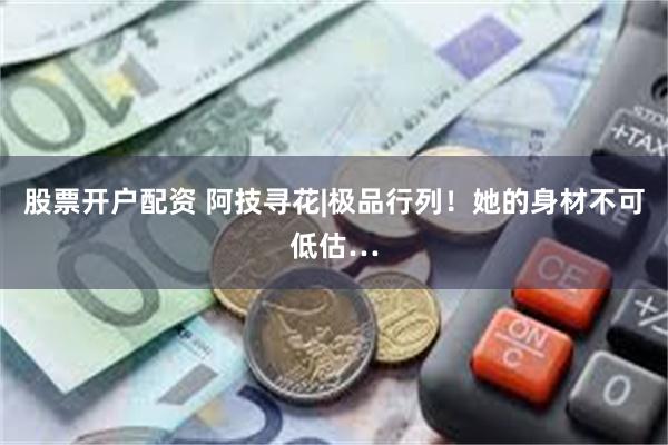 股票开户配资 阿技寻花|极品行列！她的身材不可低估…