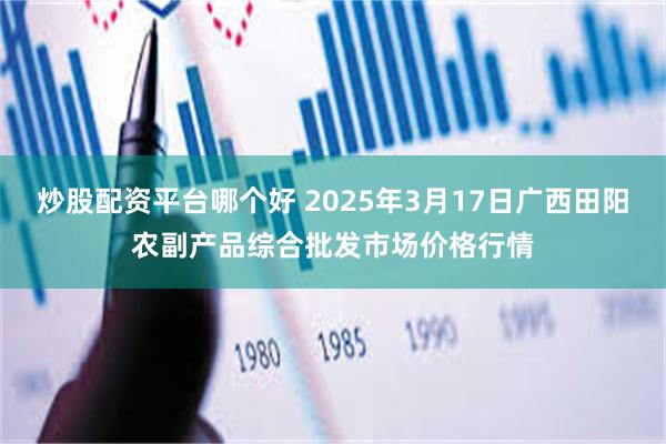 炒股配资平台哪个好 2025年3月17日广西田阳农副产品综合批发市场价格行情