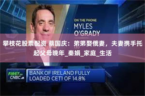 攀枝花股票配资 蔡国庆：弟弟娶俄妻，夫妻携手托起父母晚年_秦娟_家庭_生活