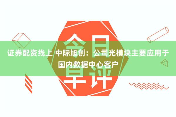 证券配资线上 中际旭创：公司光模块主要应用于国内数据中心客户