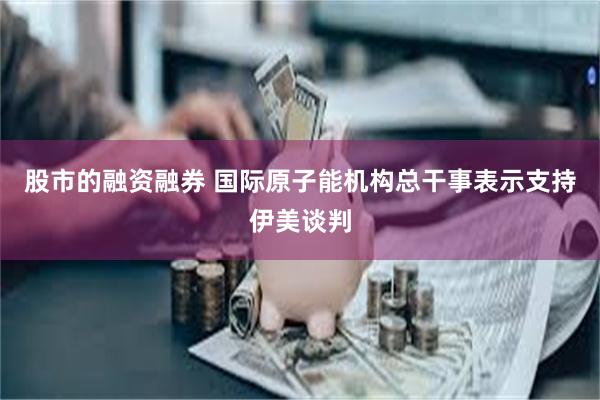 股市的融资融券 国际原子能机构总干事表示支持伊美谈判