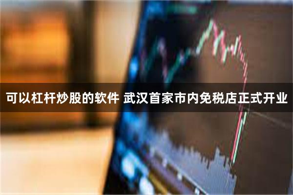 可以杠杆炒股的软件 武汉首家市内免税店正式开业