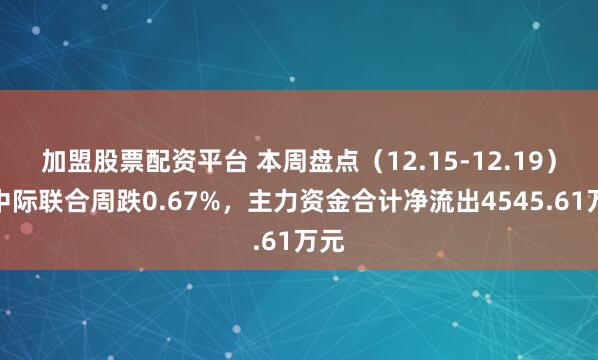 加盟股票配资平台 本周盘点（12.15-12.19）：中际联合周跌0.67%，主力资金合计净流出4545.61万元